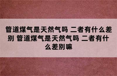 管道煤气是天然气吗 二者有什么差别 管道煤气是天然气吗 二者有什么差别嘛